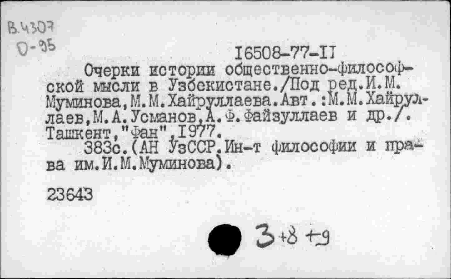 ﻿ьчгоя
16508-77-11
Очерки истории общественно-философской мысли в Узбекистане./Под ред.И.М. Муминова.М.МйХайруллаева.Авт. :М.М.Хаирул-лаев.М.А.Усманов,А.Ф.Файзуллаев и др./. Тлпптрит Нфян’* Т977.
383с. (АН ОСР:Ин-т философии и права им.И.М.Муминова).
23643
3+й ъз